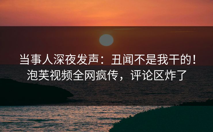 当事人深夜发声：丑闻不是我干的！泡芙视频全网疯传，评论区炸了
