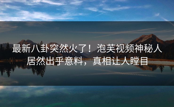 最新八卦突然火了！泡芙视频神秘人居然出乎意料，真相让人瞠目