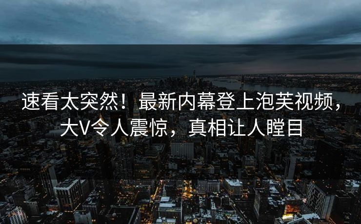 速看太突然！最新内幕登上泡芙视频，大V令人震惊，真相让人瞠目