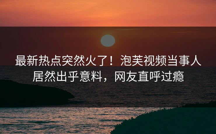 最新热点突然火了！泡芙视频当事人居然出乎意料，网友直呼过瘾