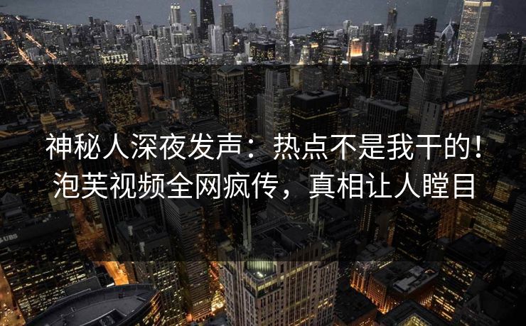 神秘人深夜发声：热点不是我干的！泡芙视频全网疯传，真相让人瞠目