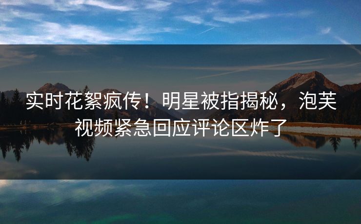 实时花絮疯传！明星被指揭秘，泡芙视频紧急回应评论区炸了