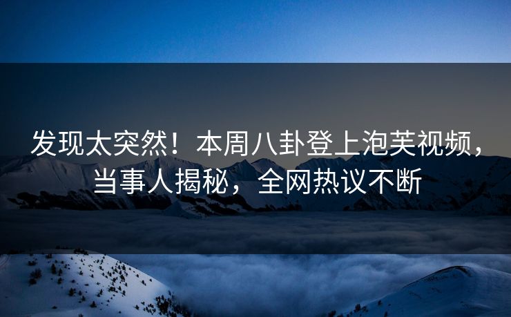 发现太突然！本周八卦登上泡芙视频，当事人揭秘，全网热议不断