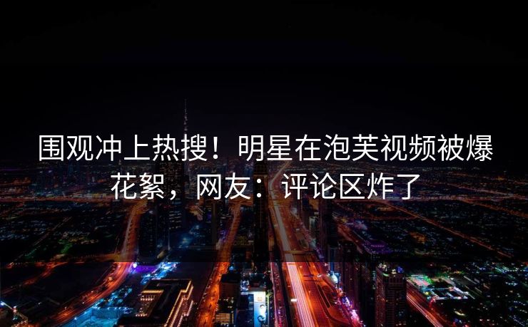 围观冲上热搜！明星在泡芙视频被爆花絮，网友：评论区炸了