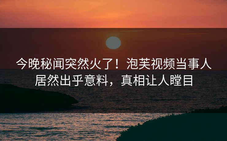 今晚秘闻突然火了！泡芙视频当事人居然出乎意料，真相让人瞠目