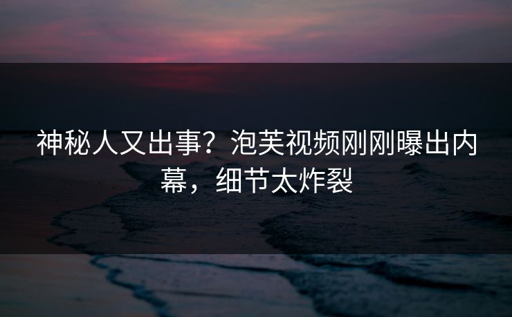 神秘人又出事？泡芙视频刚刚曝出内幕，细节太炸裂