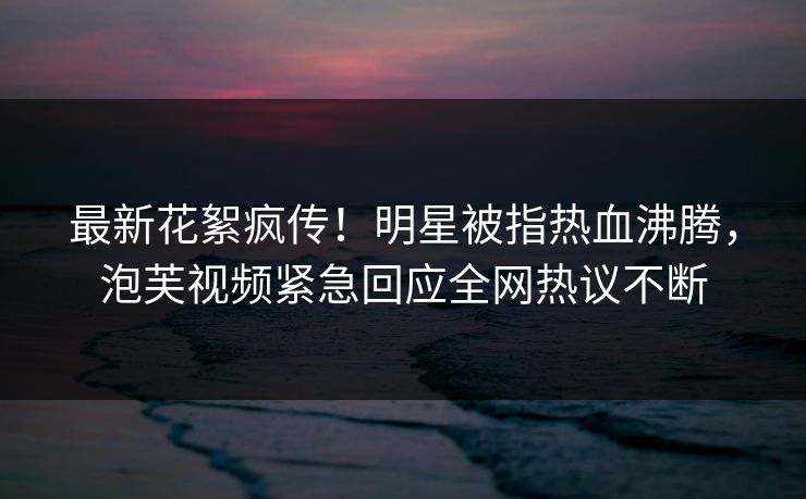 最新花絮疯传！明星被指热血沸腾，泡芙视频紧急回应全网热议不断