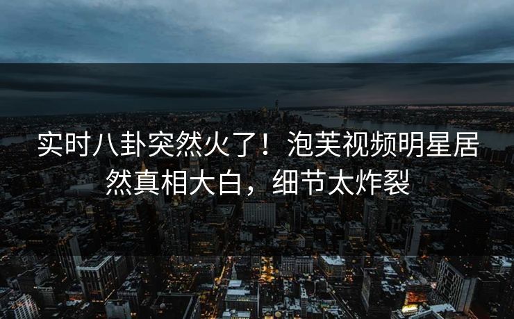 实时八卦突然火了！泡芙视频明星居然真相大白，细节太炸裂