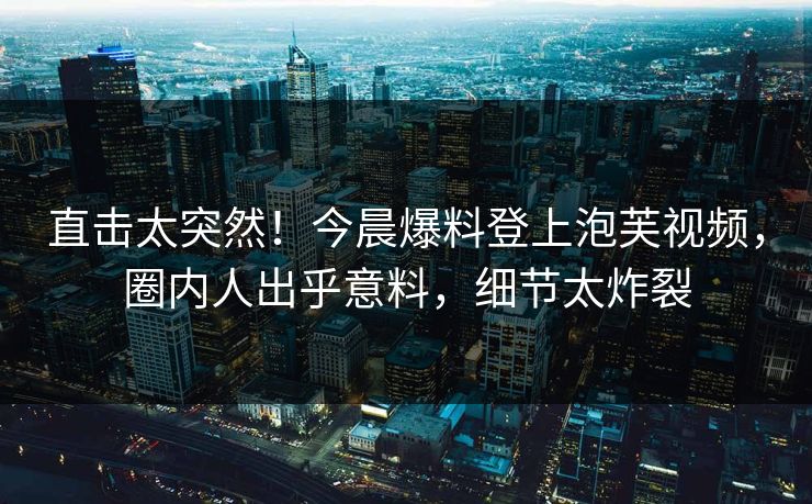 直击太突然！今晨爆料登上泡芙视频，圈内人出乎意料，细节太炸裂