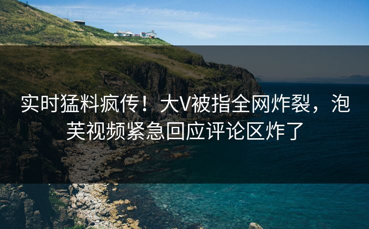 实时猛料疯传！大V被指全网炸裂，泡芙视频紧急回应评论区炸了