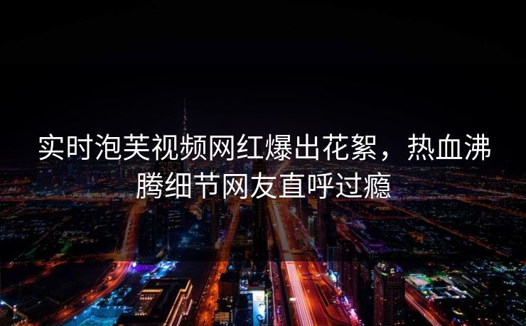 实时泡芙视频网红爆出花絮，热血沸腾细节网友直呼过瘾