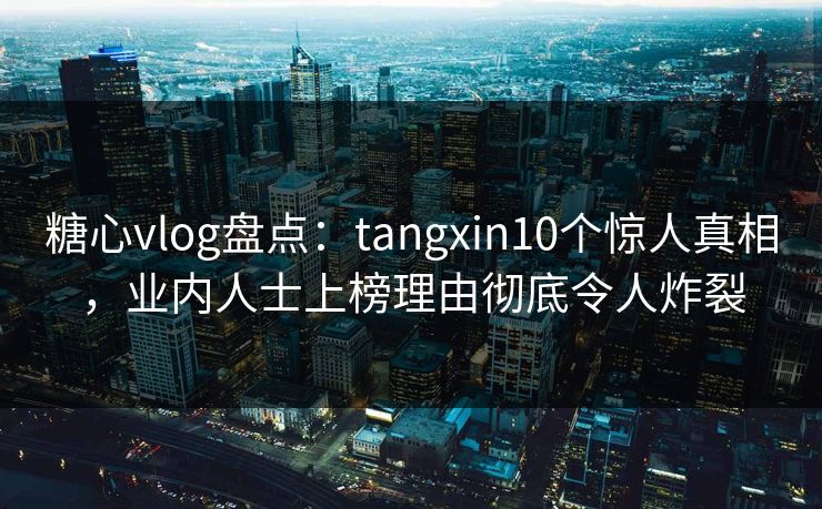 糖心vlog盘点：tangxin10个惊人真相，业内人士上榜理由彻底令人炸裂