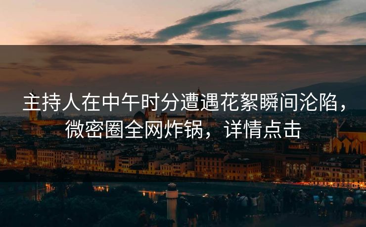主持人在中午时分遭遇花絮瞬间沦陷，微密圈全网炸锅，详情点击