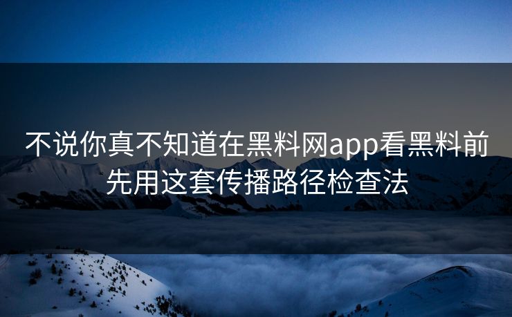 不说你真不知道在黑料网app看黑料前先用这套传播路径检查法