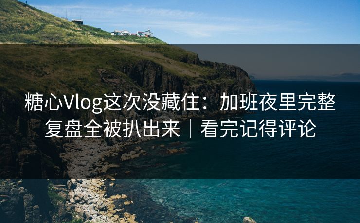 糖心Vlog这次没藏住：加班夜里完整复盘全被扒出来｜看完记得评论