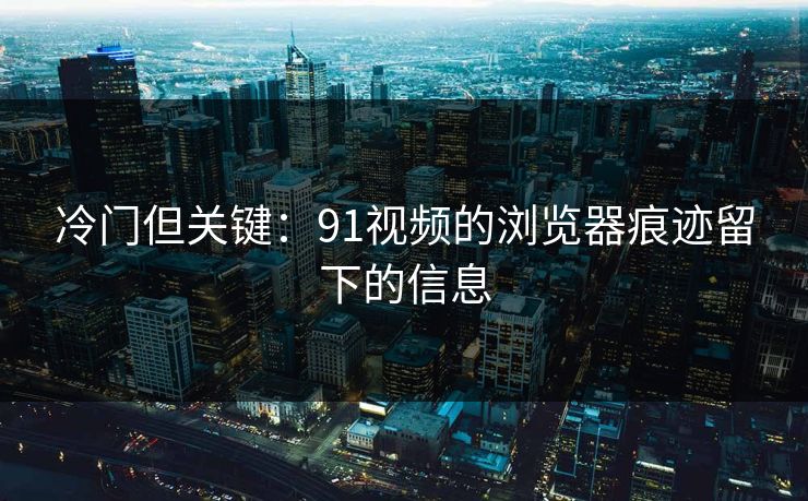 详细阅读:冷门但关键:91视频的浏览器痕迹留下的信息 冷门但关键:91视频的浏览器痕迹留下的信息